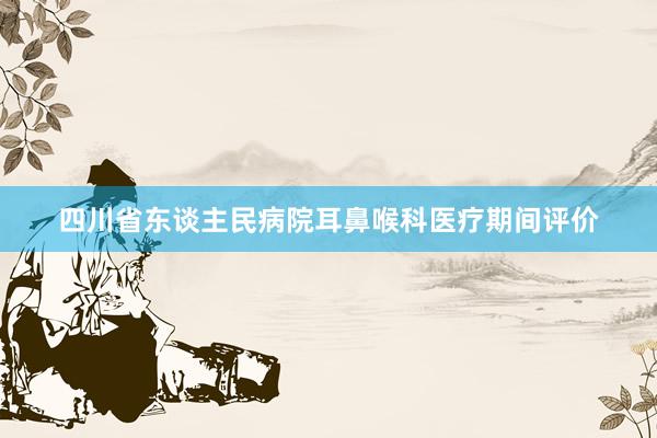 四川省东谈主民病院耳鼻喉科医疗期间评价