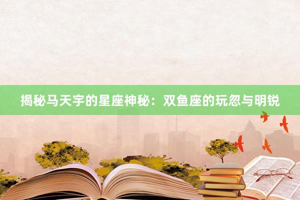揭秘马天宇的星座神秘：双鱼座的玩忽与明锐