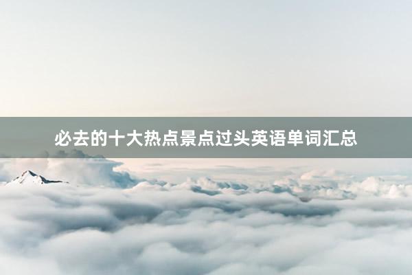 必去的十大热点景点过头英语单词汇总